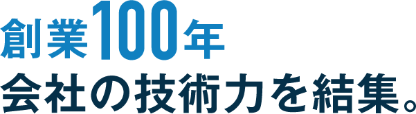 創業100年 会社の技術力を結集。