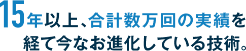 15年以上、合計数万回の実績を経て今なお進化している技術